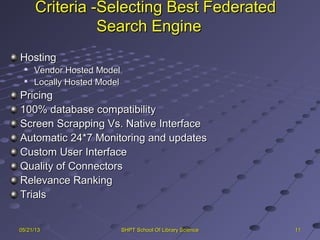 Criteria -Selecting Best FederatedCriteria -Selecting Best Federated
Search EngineSearch Engine
HostingHosting

Vendor Hosted ModelVendor Hosted Model

Locally Hosted ModelLocally Hosted Model
PricingPricing
100% database compatibility100% database compatibility
Screen Scrapping Vs. Native InterfaceScreen Scrapping Vs. Native Interface
Automatic 24*7 Monitoring and updatesAutomatic 24*7 Monitoring and updates
Custom User InterfaceCustom User Interface
Quality of ConnectorsQuality of Connectors
Relevance RankingRelevance Ranking
TrialsTrials
111105/21/1305/21/13 SHPT School Of Library ScienceSHPT School Of Library Science
 