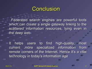 ConclusionConclusion
Federated search engines are powerful toolsFederated search engines are powerful tools
which can create a single gateway linking to thewhich can create a single gateway linking to the
scattered information resources, lying even inscattered information resources, lying even in
the deep web.the deep web.
It helps users to find high-quality, mostIt helps users to find high-quality, most
current ,more specialized information fromcurrent ,more specialized information from
remote corners of the Internet. Hence it’s a vitalremote corners of the Internet. Hence it’s a vital
technology in today's information agetechnology in today's information age
141405/21/1305/21/13 SHPT School Of Library ScienceSHPT School Of Library Science
 