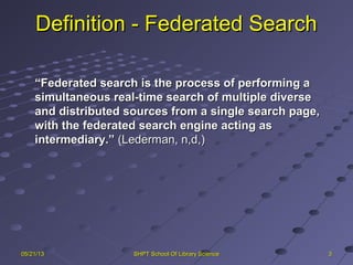 Definition - Federated SearchDefinition - Federated Search
““Federated search is the process of performing aFederated search is the process of performing a
simultaneous real-time search of multiple diversesimultaneous real-time search of multiple diverse
and distributed sources from a single search page,and distributed sources from a single search page,
with the federated search engine acting aswith the federated search engine acting as
intermediary.”intermediary.” (Lederman, n,d,)(Lederman, n,d,)
3305/21/1305/21/13 SHPT School Of Library ScienceSHPT School Of Library Science
 