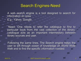 Search Engines-NeedSearch Engines-Need
A web search engine is a tool designed to search forA web search engine is a tool designed to search for
information on wwwinformation on www
E.g.. Yahoo, GoogleE.g.. Yahoo, Google
Need- One needs to refer the catalogue to find toNeed- One needs to refer the catalogue to find to
particular book from the vast collection of the library.particular book from the vast collection of the library.
catalogue acts as an important intermediary betweencatalogue acts as an important intermediary between
library sources and user.library sources and user.
Following the same lines, The Search engine helps theFollowing the same lines, The Search engine helps the
user to sift through ocean of knowledge on World Wideuser to sift through ocean of knowledge on World Wide
Web and to find the specific information needed.Web and to find the specific information needed.
4405/21/1305/21/13 SHPT School Of Library ScienceSHPT School Of Library Science
 
