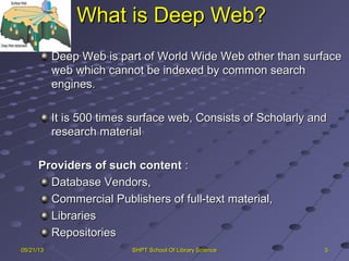 What is Deep Web?What is Deep Web?
5505/21/1305/21/13 SHPT School Of Library ScienceSHPT School Of Library Science
Deep Web is part of World Wide Web other than surfaceDeep Web is part of World Wide Web other than surface
web which cannot be indexed by common searchweb which cannot be indexed by common search
engines.engines.
It is 500 times surface web, Consists of Scholarly andIt is 500 times surface web, Consists of Scholarly and
research materialresearch material
Providers of such contentProviders of such content ::
Database Vendors,Database Vendors,
Commercial Publishers of full-text material,Commercial Publishers of full-text material,
LibrariesLibraries
RepositoriesRepositories
 