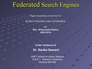 FederatedFederated Search EnginesSearch Engines
Paper presented at seminar onPaper presented at seminar on
SEARCH ENGINES AND DATABASESSEARCH ENGINES AND DATABASES
ByBy
Mrs. Shakuntala NighotMrs. Shakuntala Nighot
2009-20102009-2010
SHPT School of Library Science
S.N.D.T. Women’s University
Mumbai 400 020
Under Guidance of
Dr. Sarika Sawant
 