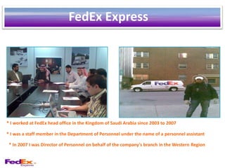FedEx Express




* I worked at FedEx head office in the Kingdom of Saudi Arabia since 2003 to 2007

* I was a staff member in the Department of Personnel under the name of a personnel assistant

 * In 2007 I was Director of Personnel on behalf of the company's branch in the Western Region
 
