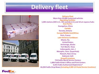 Delivery fleet
                               Delivery Fleet
                   More than 43,000 motorized vehicles
                            Operating Facilities
    1,083 stations (692 U.S.; 391 outside U.S.) and 10 air express hubs:
                                Asia Pacific:
                          Guangzhou, China
                                  Canada:
                          Toronto, Ontario
                        Europe/Middle East/Africa:
                            Paris, France
                         Latin America-Caribbean:
                             Miami, Fla.
                               United States:
                             Anchorage, Alaska
                             Fort Worth, Texas
                            Indianapolis, Ind., )
                       Memphis, Tenn. (SuperHub)
                            Newark, New Jersey
                               Oakland, Calif.
                             Dropoff Locations
                     724 FedEx World Service Centers
               1,806 FedEx Kinko’s Office and Print Centers
                   6,455 FedEx Authorized ShipCenters®
   44,204 FedEx Drop Boxes (including 4,985 US Postal Service locations)
 