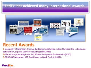 FedEx has achieved many international awards.




Recent Awards
1-University of Michigan America Customer Satisfaction Index: Number One in Customer
Satisfaction, Express Delivery Industry (1998-2009).
2-Black Enterprise Magazine: Top 40 Best Companies for Diversity (2007) .
3-FORTUNE Magazine: 100 Best Places to Work For list (2006) .
 