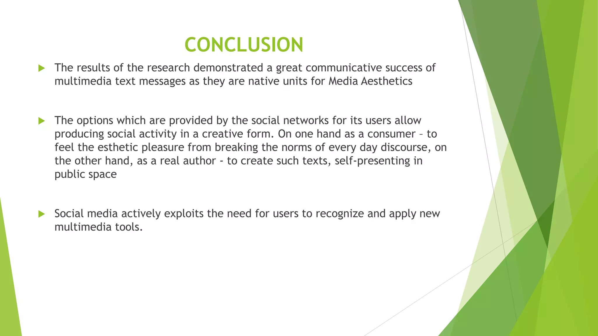 CONCLUSION
 The results of the research demonstrated a great communicative success of
multimedia text messages as they are native units for Media Aesthetics
 The options which are provided by the social networks for its users allow
producing social activity in a creative form. On one hand as a consumer – to
feel the esthetic pleasure from breaking the norms of every day discourse, on
the other hand, as a real author - to create such texts, self-presenting in
public space
 Social media actively exploits the need for users to recognize and apply new
multimedia tools.
 