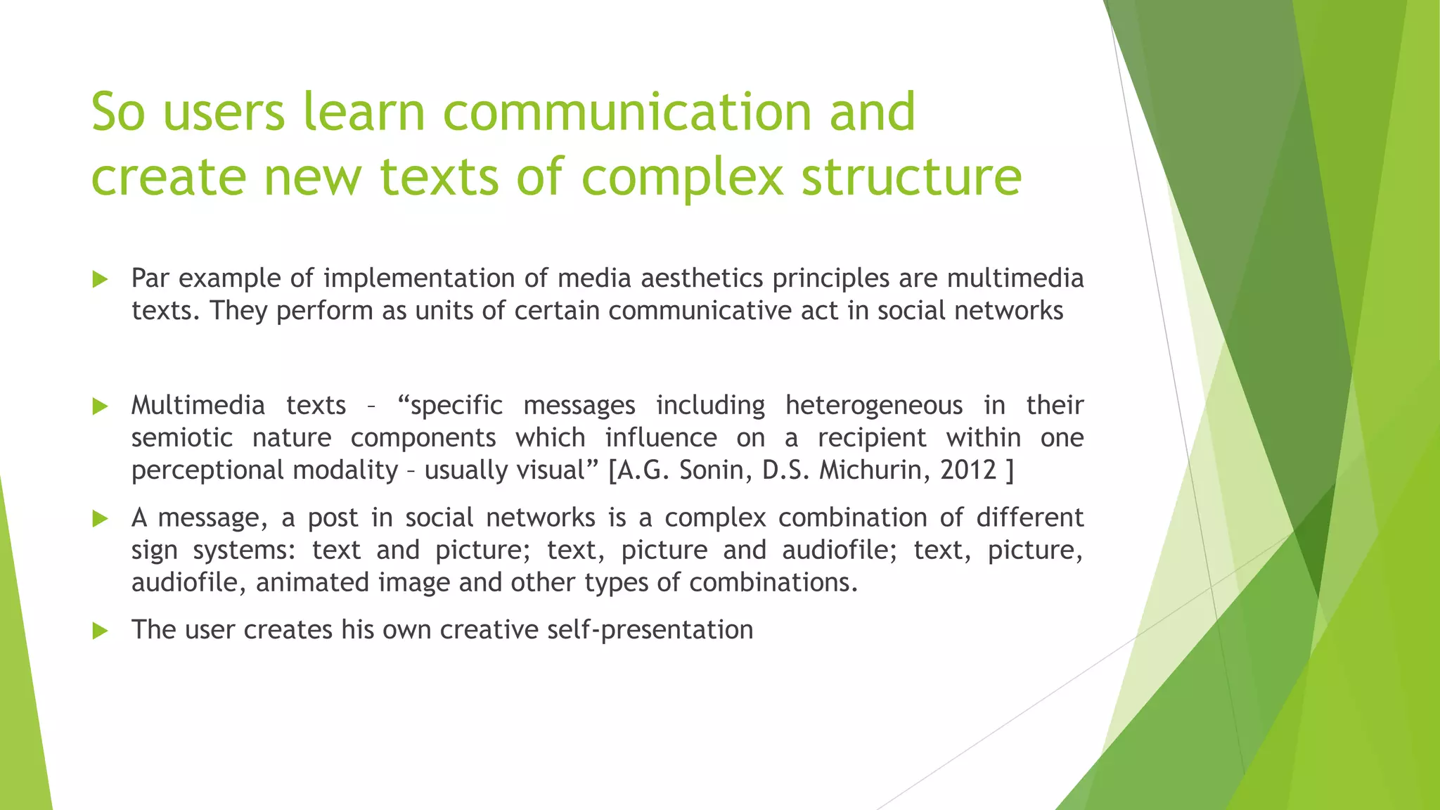 So users learn communication and
create new texts of complex structure
 Par example of implementation of media aesthetics principles are multimedia
texts. They perform as units of certain communicative act in social networks
 Multimedia texts – “specific messages including heterogeneous in their
semiotic nature components which influence on a recipient within one
perceptional modality – usually visual” [A.G. Sonin, D.S. Michurin, 2012 ]
 A message, a post in social networks is a complex combination of different
sign systems: text and picture; text, picture and audiofile; text, picture,
audiofile, animated image and other types of combinations.
 The user creates his own creative self-presentation
 