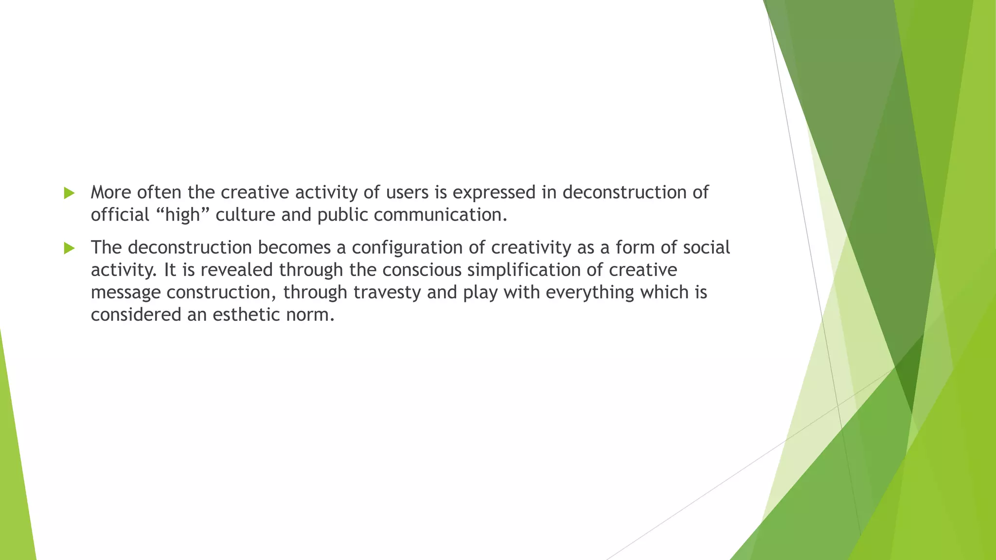  More often the creative activity of users is expressed in deconstruction of
official “high” culture and public communication.
 The deconstruction becomes a configuration of creativity as a form of social
activity. It is revealed through the conscious simplification of creative
message construction, through travesty and play with everything which is
considered an esthetic norm.
 