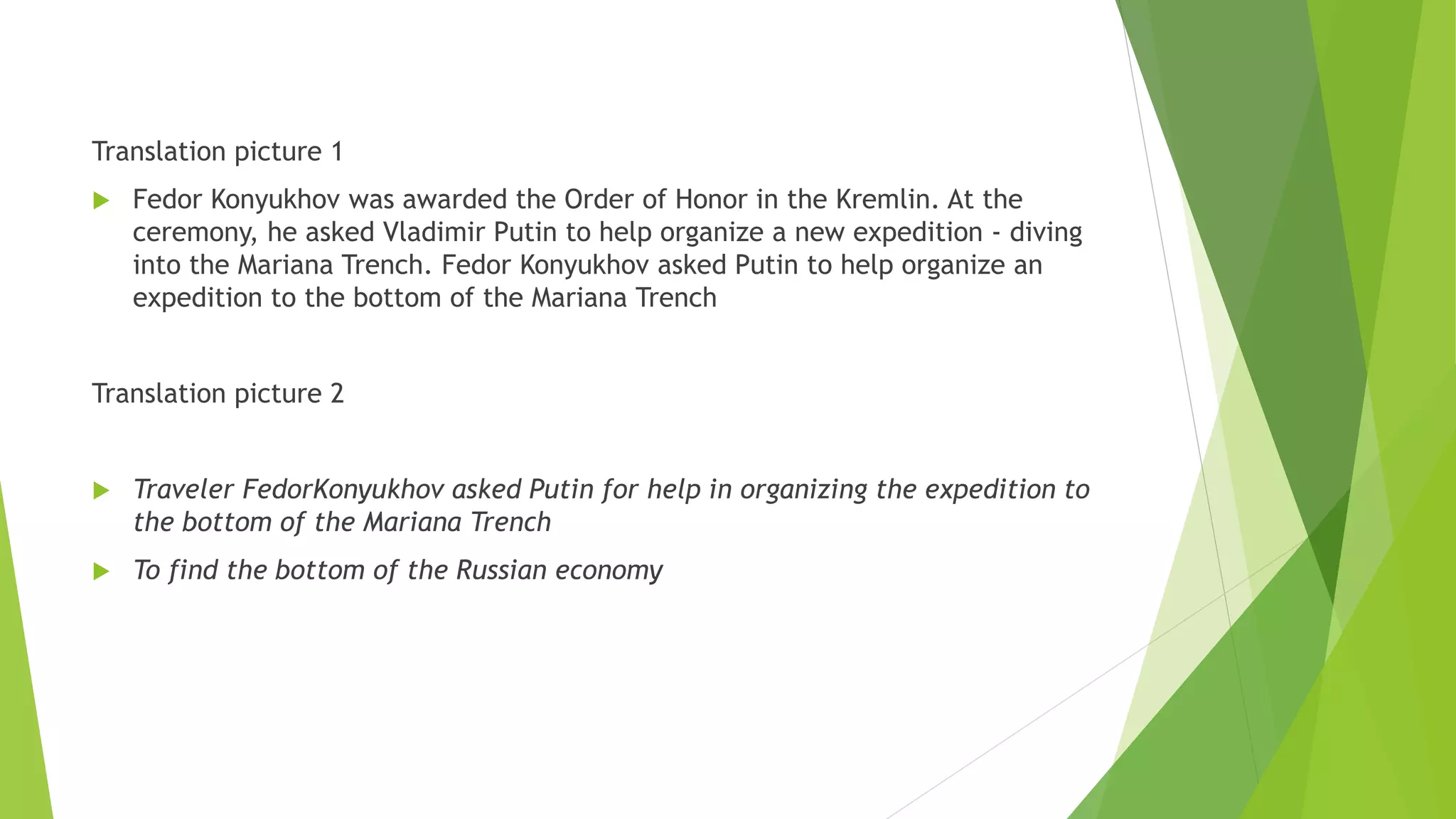 Translation picture 1
 Fedor Konyukhov was awarded the Order of Honor in the Kremlin. At the
ceremony, he asked Vladimir Putin to help organize a new expedition - diving
into the Mariana Trench. Fedor Konyukhov asked Putin to help organize an
expedition to the bottom of the Mariana Trench
Translation picture 2
 Traveler FedorKonyukhov asked Putin for help in organizing the expedition to
the bottom of the Mariana Trench
 To find the bottom of the Russian economy
 