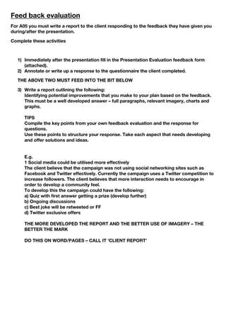 Feed back evaluation
For A05 you must write a report to the client responding to the feedback they have given you
during/after the presentation.
Complete these activities
1) Immediately after the presentation fill in the Presentation Evaluation feedback form
(attached).
2) Annotate or write up a response to the questionnaire the client completed.
THE ABOVE TWO MUST FEED INTO THE BIT BELOW
3) Write a report outlining the following:
Identifying potential improvements that you make to your plan based on the feedback.
This must be a well developed answer – full paragraphs, relevant imagery, charts and
graphs.
TIPS
Compile the key points from your own feedback evaluation and the response for
questions.
Use these points to structure your response. Take each aspect that needs developing
and offer solutions and ideas.
E.g.
1 Social media could be utilised more effectively
The client believe that the campaign was not using social networking sites such as
Facebook and Twitter effectively. Currently the campaign uses a Twitter competition to
increase followers. The client believes that more interaction needs to encourage in
order to develop a community feel.
To develop this the campaign could have the following:
a) Quiz with first answer getting a prize (develop further)
b) Ongoing discussions
c) Best joke will be retweeted or FF
d) Twitter exclusive offers
THE MORE DEVELOPED THE REPORT AND THE BETTER USE OF IMAGERY – THE
BETTER THE MARK
DO THIS ON WORD/PAGES – CALL IT ‘CLIENT REPORT’
 
