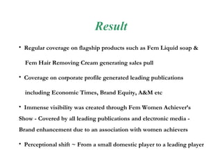 Result Regular coverage on flagship products such as Fem Liquid soap &  Fem Hair Removing Cream generating sales pull Coverage on corporate profile generated leading publications  including Economic Times, Brand Equity, A&M etc Immense visibility was created through Fem Women Achiever’s Show - Covered by all leading publications and electronic media - Brand enhancement due to an association with women achievers Perceptional shift ~ From a small domestic player to a leading player  competing with large MNC players. 