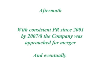Aftermath With consistent PR since 2001 by 2007/8 the Company was approached for merger And eventually  