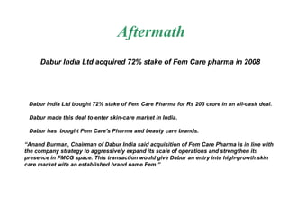 Aftermath Dabur India Ltd acquired 72% stake of Fem Care pharma in 2008   Dabur India Ltd bought 72% stake of Fem Care Pharma for Rs 203 crore in an all-cash deal.  Dabur made this deal to enter skin-care market in India.  Dabur has  bought Fem Care's Pharma and beauty care brands. “ Anand Burman, Chairman of Dabur India said acquisition of Fem Care Pharma is in line with the company strategy to aggressively expand its scale of operations and strengthen its presence in FMCG space. This transaction would give Dabur an entry into high-growth skin care market with an established brand name Fem.” 