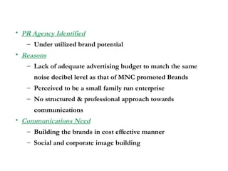 PR Agency Identified Under utilized brand potential Reasons Lack of adequate advertising budget to match the same  noise decibel level as that of MNC promoted Brands Perceived to be a small family run enterprise No structured & professional approach towards communications Communications Need Building the brands in cost effective manner  Social and corporate image building 