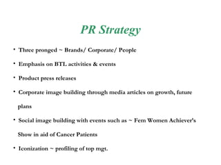 PR Strategy Three pronged ~ Brands/ Corporate/   People Emphasis on BTL activities & events  Product press releases Corporate image building through media articles on growth, future plans Social image building with events such as ~ Fem Women Achiever’s Show in aid of Cancer Patients  Iconization ~ profiling of top mgt. 