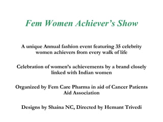 Fem Women Achiever’s Show A unique Annual fashion event featuring 35 celebrity women achievers from every walk of life Celebration of women’s achievements by a brand closely linked with Indian women Organized by Fem Care Pharma in aid of Cancer Patients Aid Association Designs by Shaina NC, Directed by Hemant Trivedi 