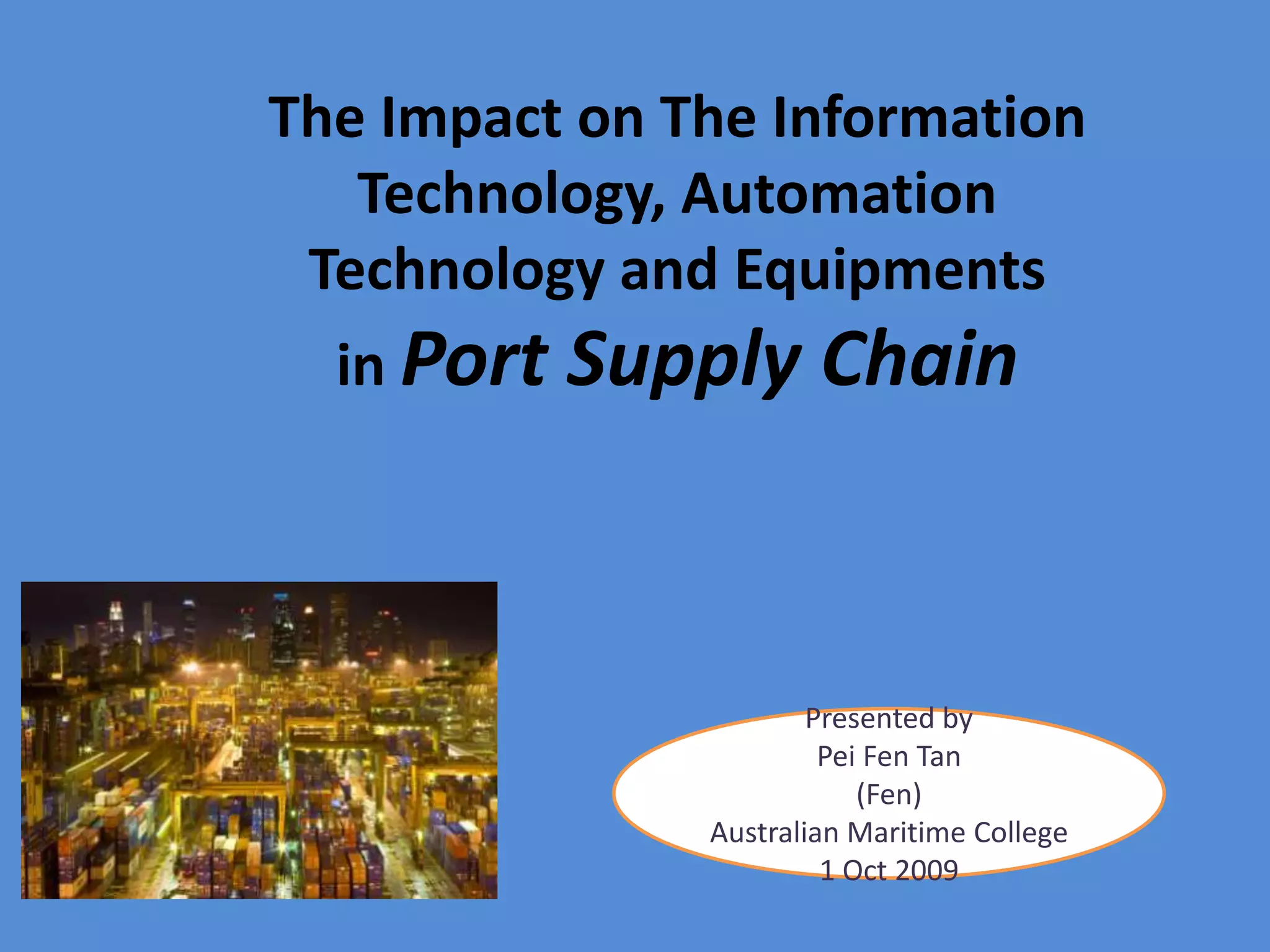 The Impact on The Information Technology, Automation Technology and Equipments in Port Supply ChainPresented by Pei Fen Tan(Fen)AustralianMaritimeCollege1 Oct 2009