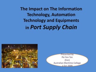 The Impact on The Information Technology, Automation Technology and Equipments in Port Supply Chain Presented by  Pei Fen Tan (Fen) AustralianMaritimeCollege 1 Oct 2009 