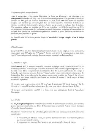 Equipements agricoles et moyens humains
Avec la conversion à l'agriculture biologique, la ferme de Chantrud a dû s'équiper pour
entreposer les céréales car il n'y a pas de lieu de livraison à proximité. Une première cellule a été
installée en 2001, puis un boisseau d'expédition en 2008, et en 2009 une trémie de réception
couplée à un élévateur qui envoie le grain dans un trieur-séparateur permettant de nettoyer les
récoltes en enlevant notamment les graines d'herbes qui poussent en mélange dans la culture.
Une deuxième cellule est installée en 2011, une troisième en 2012, la quatrième en 2013,
accompagnant l'augmentation des surfaces converties à l'agriculture biologique. Chaque cellule est
équipée d'un système de ventilation qui permet de refroidir le grain. Ainsi la conservation est
meilleure pour préserver la qualité.
La diversification de la ferme permet l'emploi d'un salarié à temps complet et un à temps
partiel.
Débouchés locaux
Jusqu'en 2009, les produits d’épicerie de l'exploitation étaient vendus sur place ou sur les marchés,
mais depuis juin 2009, plus de 70 "paniers" d'œufs sont servis 45 semaines par an dans trois
AMAP (association pour le maintien d'une agriculture paysanne) sur Reims et Laon.
La production en chiffres
Pour la saison 2013, la production certifiée en culture biologique est de 16 ha de blé dont 7 ha en
contrat de semence, 10 ha de seigle en contrat de semence 6 ha d'avoine de printemps et 10 ha en
luzerne. Moins d'1 ha sont plantés en divers légumes dont des haricots de Soissons, des courges à
huile, des oignons et des pommes de terre. 9 ha de lentilles vertes sont semés en mélange avec de
la caméline dont nous utilisons la fine graine orange pour produire de l'huile. 0 ha 60 sont
consacrés à une bande enherbée anti-érosion en bordure de marais, 1 ha de noyers à fruits
commence à produire.
36 hectares sont en conversion ; soit 9,5 ha d'orge de printemps, 8,5 ha de luzerne, 7 ha de
féverole et 11 ha de blé semé en mélange avec des pois pour mieux valoriser l'azote de l'air.
45 hectares seront convertis en 2014 et la ferme sera ainsi entièrement dédiée à l’agriculture
biologique.
Les céréales
Le blé, le seigle et l’épeautre sont semés à l’automne, de préférence en novembre, pour éviter la
pousse des mauvaises herbes du début de l’automne (les adventices). Aucun produit chimique
n’est utilisé lors de la culture.
Pour limiter l’envahissement des adventices, plusieurs outils sont utilisés au cours de la croissance
des céréales :
- la herse-étrille, en début de saison, qui permet d’enlever les herbes nouvellement germées
qui poussent entre les plants,
- la bineuse, un peu plus tard dans la saison, qui nettoie entre les lignes de plants,
2
 