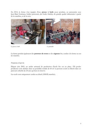En 2012, la ferme s'est équipée d'une presse à huile pour produire, en partenariat avec
Jean-Marc Gumiaux, huilier passionné, des huiles fraîches de grande qualité alimentaire à partir
de la caméline, et de la noix.
La presse à huile Le poulailler
La ferme produit également des pommes de terres et des oignons bio, vendus à la ferme ou sur
les marchés.
Production d’œufs bio
Depuis juin 2003, un atelier artisanal de production d'œufs bio est en place. 220 poules
pondeuses sont abritées dans un poulailler mobile de 60 m² et peuvent courir en liberté dans un
parcours enherbé de 24 ares qui leur est réservé.
Les œufs sont uniquement vendus au détail (AMAP, marchés).
4
 