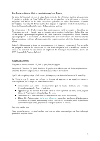 Une ferme également liée à la valorisation des bois de pays
La ferme de Chantrud est aussi le siège d’une entreprise de sylviculture durable, gérée, comme
l’exploitation agricole, par Yves Vuilliot. Celui-ci est un spécialiste de la sylviculture continue et
irrégulière. Les locaux de la ferme accueillent également un atelier d’ébénisterie. L’activité
développée a pour objectif de valoriser les bois de pays, et en premier lieu la forêt alluviale de la
ferme de Chantrud qui borde les terres de l’exploitation agricole.
La préservation et le développement d’un environnement varié et propice à l’équilibre de
l’écosystème agricole et forestier sont au cœur des préoccupations des habitants du lieu. Une haie
de 500 mètres a par exemple été plantée dès 1998, entre deux champs cultivés afin de créer des
espaces propices à la biodiversité. Un arboretum planté d’essences variées, situé derrière la ferme
dans une ancienne prairie en reboisement, se visite en parcourant un labyrinthe de découverte des
arbres.
Enfin, les bâtiments de la ferme ont une ossature en bois (maison à colombages). Pour accueillir
les groupes et recevoir des expositions, un local à colombages en bois et torchis de chanvre et
chaux a été construit par des artisans en employant des techniques traditionnelles. Achevé en
1999, il s'appelle la "maison du bois".
L’esprit de l’accueil
Une ferme du réseau « Bienvenue à la ferme », agréée ferme pédagogique
La ferme de Chantrud fait partie du réseau de producteurs « Bienvenue à la ferme » qui constitue
une offre diversifiée en produits du terroir et découverte du milieu rural.
Agréée « ferme pédagogique », la ferme reçoit des groupes scolaires de la maternelle au collège.
La démarche est de mettre les enfants en situation de découverte, de questionnements et
d’investigations, par exemple sur les thèmes suivants :
• Connaissance des arbres : reconnaissance par la feuille (formes), par l'écorce,
éventuellement par les fleurs et les fruits,
• Apprentissage des métiers de la forêt selon la saison : planter un arbre, tailler, élaguer,
découvrir l'exploitation et le débardage des bois,
• Découverte de la transformation du bois : banc de scie, atelier d'ébénisterie,
• Thème lié à l'alimentation : de la terre à la crêpe, sortie dans les champs à la découverte
des cultures de céréales, apprentissage de leur cycle de vie, leur récolte, visite de l'atelier de
transformation en farine, préparation d'une pâte à crêpes et cuisson.
Faire vivre le milieu rural
Nous tenons beaucoup à ce que le milieu rural reste un milieu vivant qui procure du travail et qui
participe à la qualité de vie.
5
 