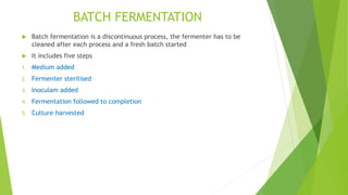 BATCH FERMENTATION
 Batch fermentation is a discontinuous process, the fermenter has to be
cleaned after each process and a fresh batch started
 It includes five steps
1. Medium added
2. Fermenter sterilised
3. Inoculam added
4. Fermentation followed to completion
5. Culture harvested
 