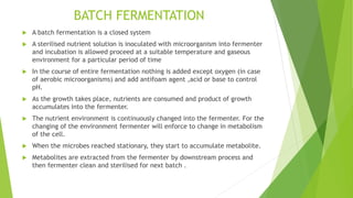 BATCH FERMENTATION
 A batch fermentation is a closed system
 A sterilised nutrient solution is inoculated with microorganism into fermenter
and incubation is allowed proceed at a suitable temperature and gaseous
environment for a particular period of time
 In the course of entire fermentation nothing is added except oxygen (in case
of aerobic microorganisms) and add antifoam agent ,acid or base to control
pH.
 As the growth takes place, nutrients are consumed and product of growth
accumulates into the fermenter.
 The nutrient environment is continuously changed into the fermenter. For the
changing of the environment fermenter will enforce to change in metabolism
of the cell.
 When the microbes reached stationary, they start to accumulate metabolite.
 Metabolites are extracted from the fermenter by downstream process and
then fermenter clean and sterilised for next batch .
 