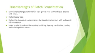 Disadvantages of Batch Fermentation
 Environment changes in fermenter slow growth rate (nutrient level decline
with time).
 Higher labour cost
 Higher the chances of contamination due to potential contact with pathogenic
microorganisms
 Lower productivity level due to time for filling ,heating,sterilization,cooling
and cleaning of bioreactor
 