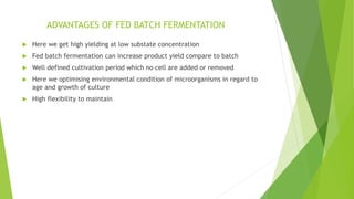 ADVANTAGES OF FED BATCH FERMENTATION
 Here we get high yielding at low substate concentration
 Fed batch fermentation can increase product yield compare to batch
 Well defined cultivation period which no cell are added or removed
 Here we optimising environmental condition of microorganisms in regard to
age and growth of culture
 High flexibility to maintain
 