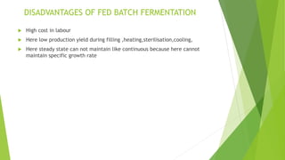 DISADVANTAGES OF FED BATCH FERMENTATION
 High cost in labour
 Here low production yield during filling ,heating,sterilisation,cooling,
 Here steady state can not maintain like continuous because here cannot
maintain specific growth rate
 