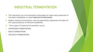 INDUSTRIAL FERMENTATION
 The intentional use of fermentation technology for large scale production of
microbial metabolites is called industrial fermentation.
 Modern indusrial fermentation units use genetically engineered microbes for
the rapid production of desired metabolites.
 Three types of industrial fermentation occurs
1. CONTINUOUS FERMENTATION
2. BATCH FERMENTATION
3. FED BATCH FERMENTATION
 