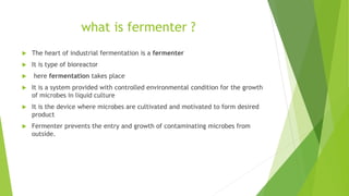 what is fermenter ?
 The heart of industrial fermentation is a fermenter
 It is type of bioreactor
 here fermentation takes place
 It is a system provided with controlled environmental condition for the growth
of microbes in liquid culture
 It is the device where microbes are cultivated and motivated to form desired
product
 Fermenter prevents the entry and growth of contaminating microbes from
outside.
 
