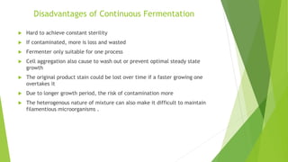 Disadvantages of Continuous Fermentation
 Hard to achieve constant sterility
 If contaminated, more is loss and wasted
 Fermenter only suitable for one process
 Cell aggregation also cause to wash out or prevent optimal steady state
growth
 The original product stain could be lost over time if a faster growing one
overtakes it
 Due to longer growth period, the risk of contamination more
 The heterogenous nature of mixture can also make it difficult to maintain
filamentious microorganisms .
 