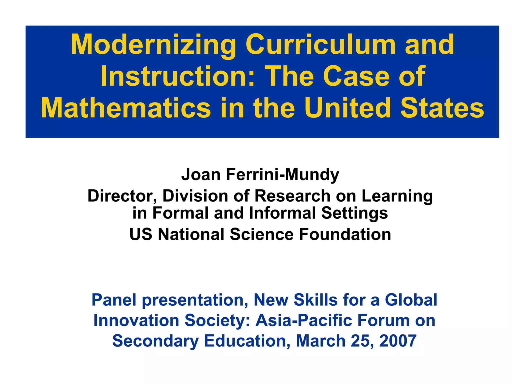 Modernizing Curriculum and Instruction: The Case of Mathematics in the United States Joan Ferrini-Mundy Director, Division of Research on Learning in Formal and Informal Settings US National Science Foundation Panel presentation, New Skills for a Global Innovation Society: Asia-Pacific Forum on Secondary Education, March 25, 2007 