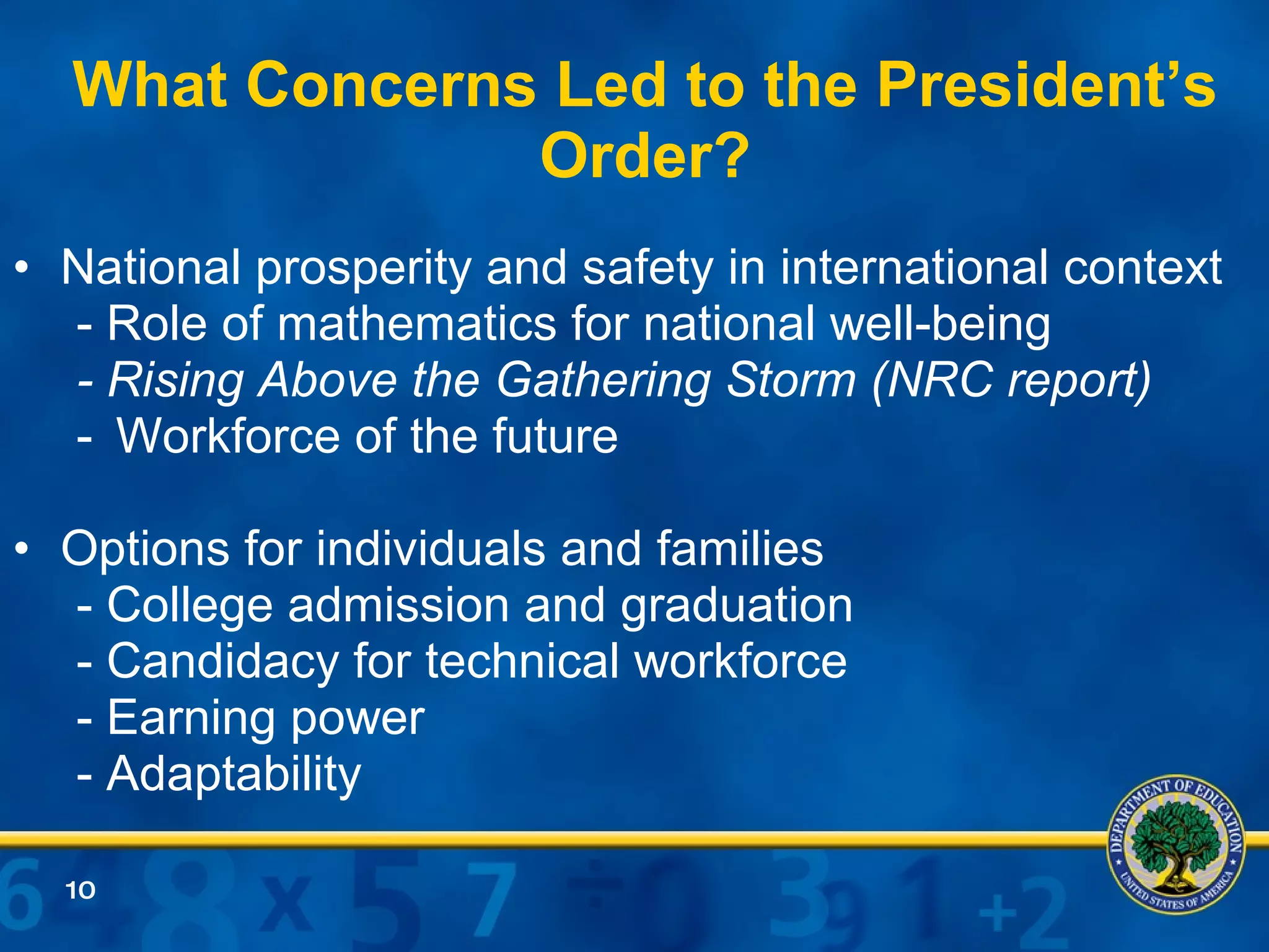 What Concerns Led to the President’s Order? National prosperity and safety in international context - Role of mathematics for national well-being - Rising Above the Gathering Storm (NRC report) Workforce of the future Options for individuals and families - College admission and graduation - Candidacy for technical workforce - Earning power - Adaptability 