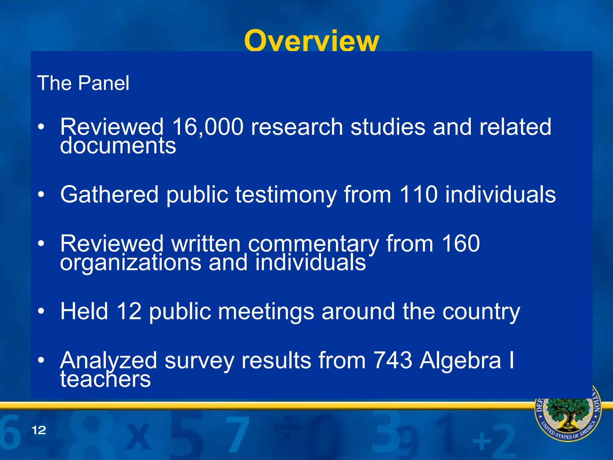 Overview The Panel Reviewed 16,000 research studies and related documents Gathered public testimony from 110 individuals Reviewed written commentary from 160 organizations and individuals Held 12 public meetings around the country Analyzed survey results from 743 Algebra I teachers 