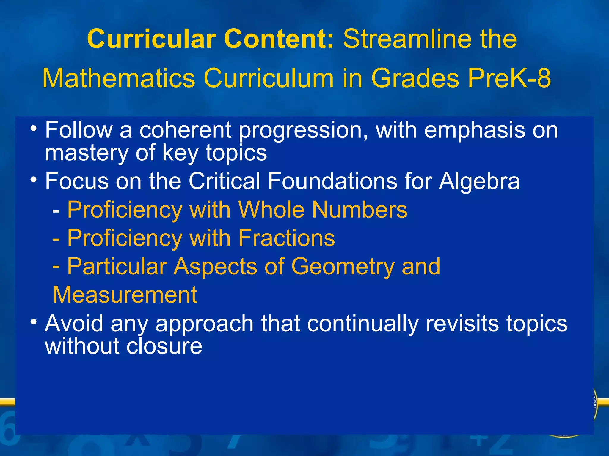 Curricular Content:  Streamline the Mathematics Curriculum in Grades PreK-8   Follow a coherent progression, with emphasis on mastery of key topics Focus on the Critical Foundations for Algebra -  Proficiency with Whole Numbers - Proficiency with Fractions Particular Aspects of Geometry and Measurement Avoid any approach that continually revisits topics without closure 