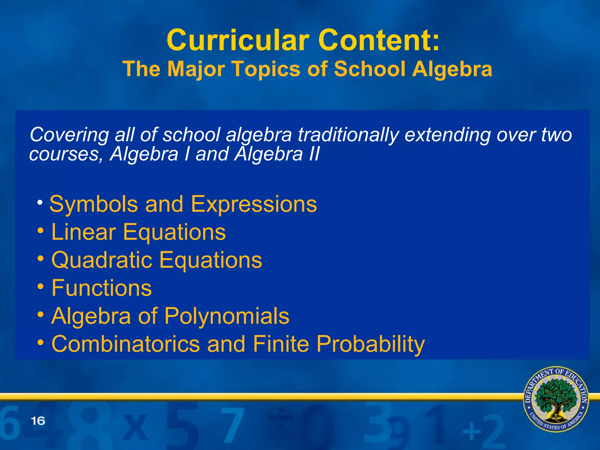 Curricular Content:  The Major Topics of School Algebra Covering all of school algebra traditionally extending over two courses, Algebra I and Algebra II Symbols and Expressions Linear Equations Quadratic Equations Functions Algebra of Polynomials Combinatorics and Finite Probability 