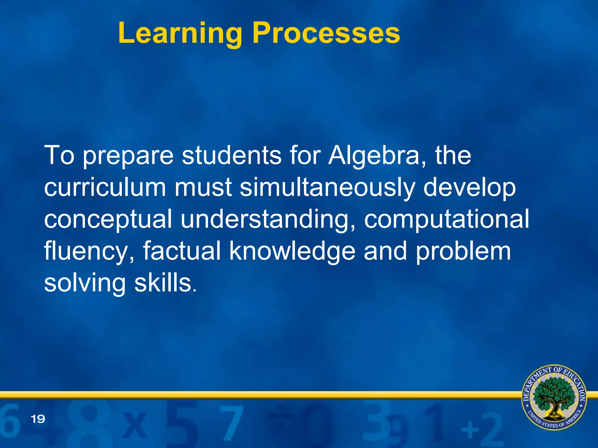 To prepare students for Algebra, the curriculum must simultaneously develop conceptual understanding, computational fluency, factual knowledge and problem solving skills .  Learning Processes 