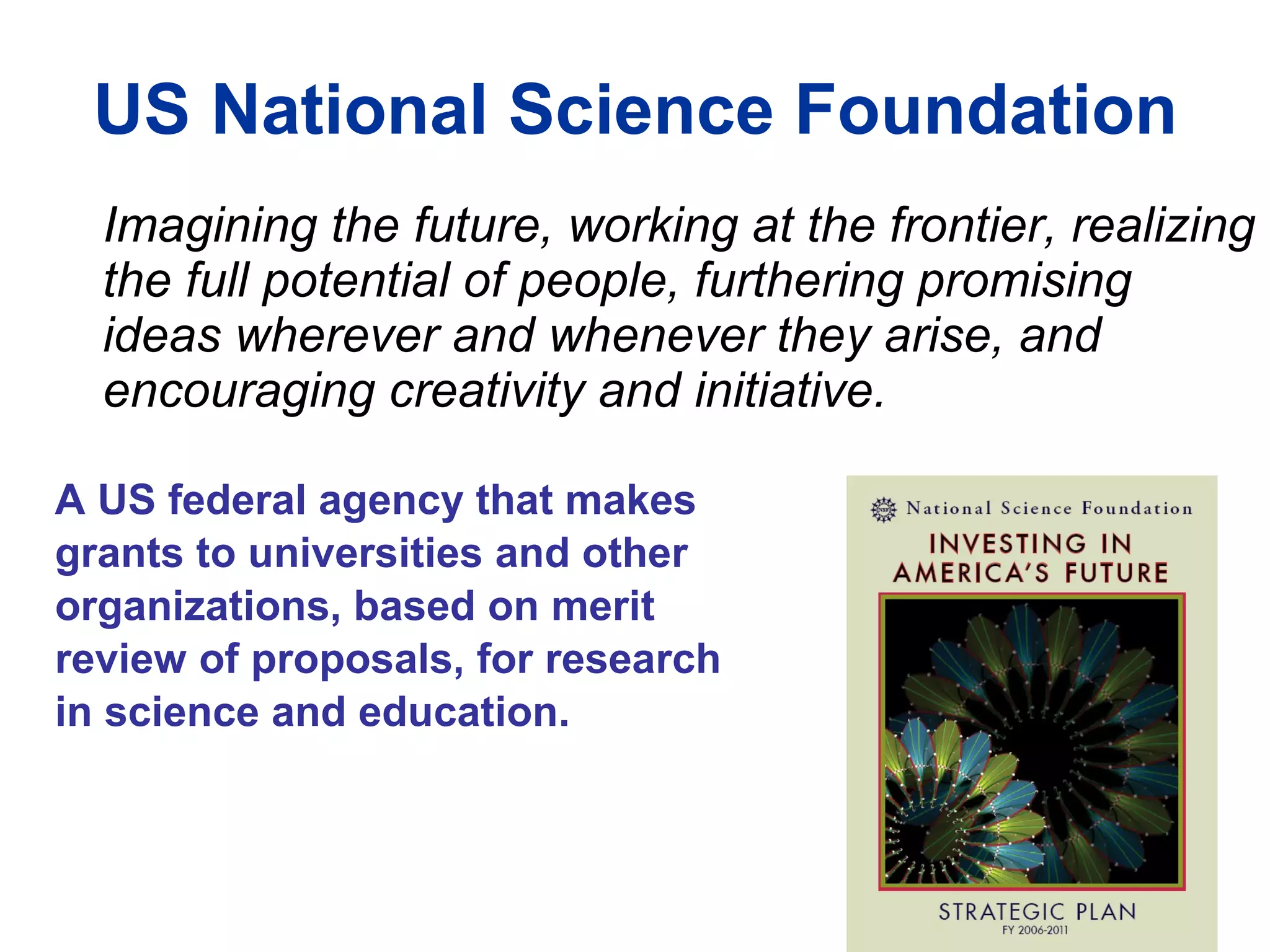 US National Science Foundation Imagining the future, working at the frontier, realizing the full potential of people, furthering promising ideas wherever and whenever they arise, and encouraging creativity and initiative. A US federal agency that makes  grants to universities and other organizations, based on merit review of proposals, for research  in science and education. 