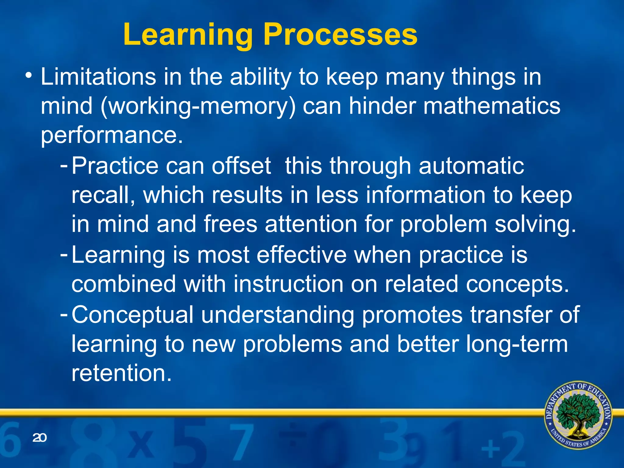 Limitations in the ability to keep many things in mind (working-memory) can hinder mathematics performance. Practice can offset  this through automatic recall, which results in less information to keep in mind and frees attention for problem solving. Learning is most effective when practice is combined with instruction on related concepts. Conceptual understanding promotes transfer of learning to new problems and better long-term retention. Learning Processes 