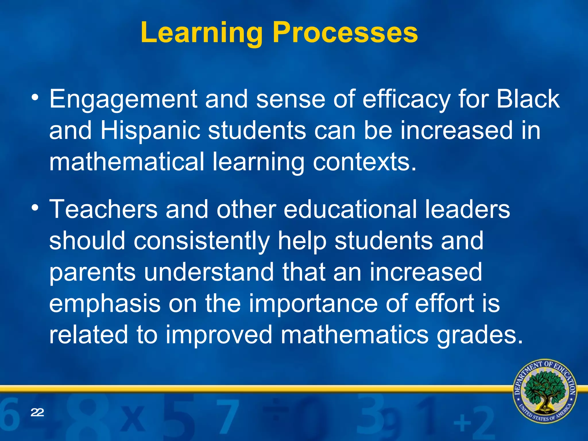 Engagement and sense of efficacy for Black and Hispanic students can be increased in mathematical learning contexts. Teachers and other educational leaders should consistently help students and parents understand that an increased emphasis on the importance of effort is related to improved mathematics grades. Learning Processes 