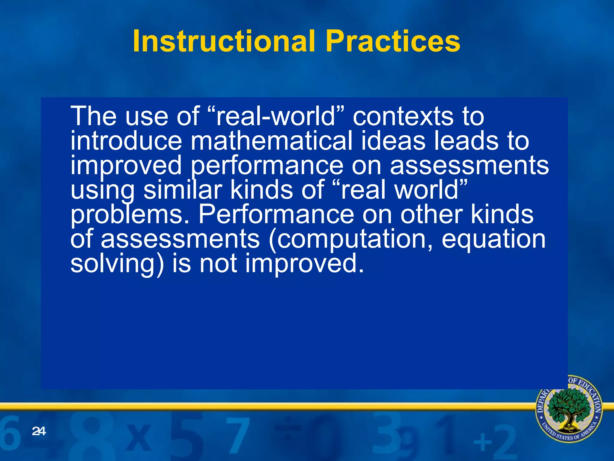 Instructional Practices The use of “real-world” contexts to introduce mathematical ideas leads to improved performance on assessments using similar kinds of “real world” problems. Performance on other kinds of assessments (computation, equation solving) is not improved. 
