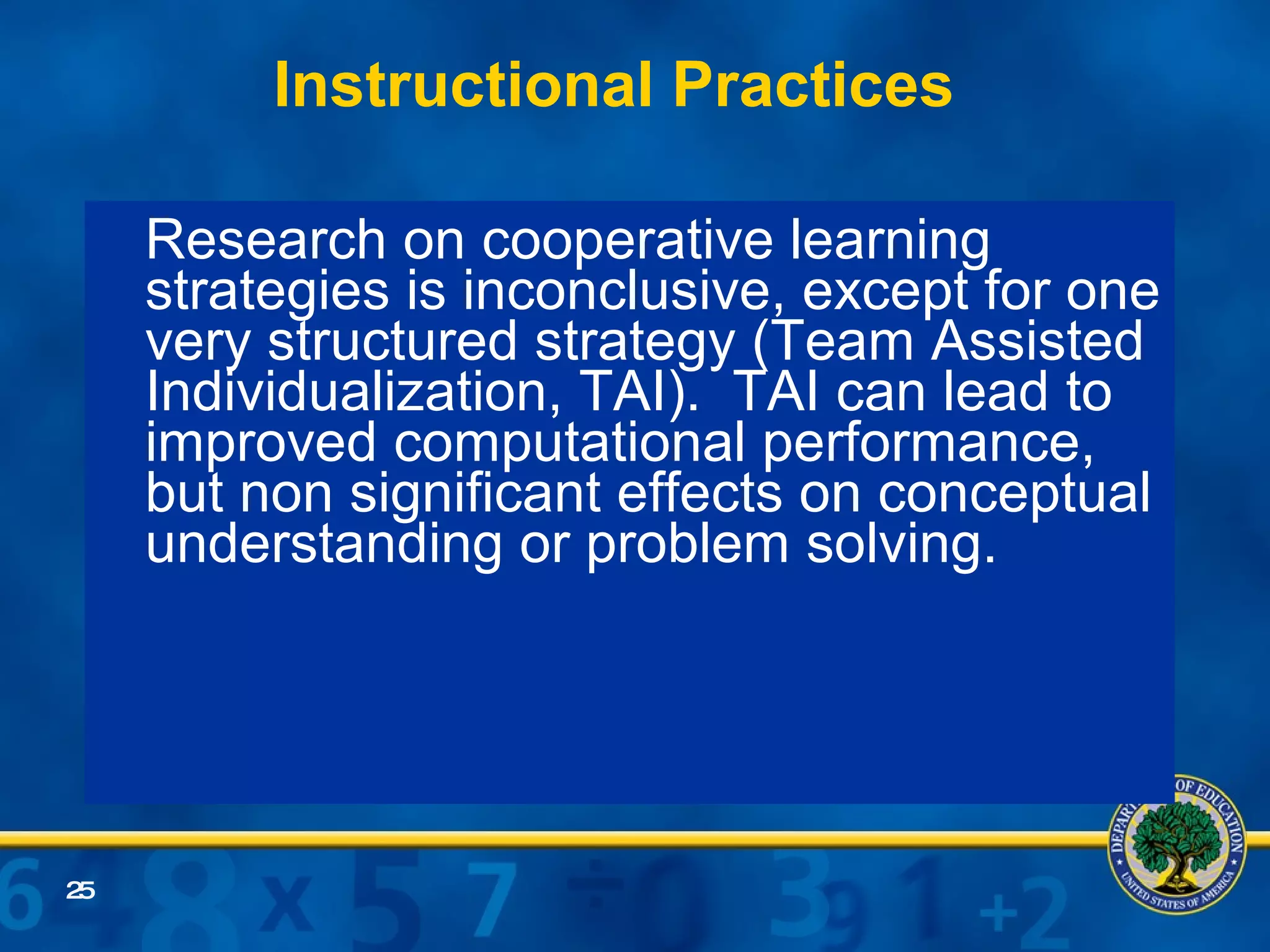 Instructional Practices Research on cooperative learning strategies is inconclusive, except for one very structured strategy (Team Assisted Individualization, TAI).  TAI can lead to improved computational performance, but non significant effects on conceptual understanding or problem solving. 