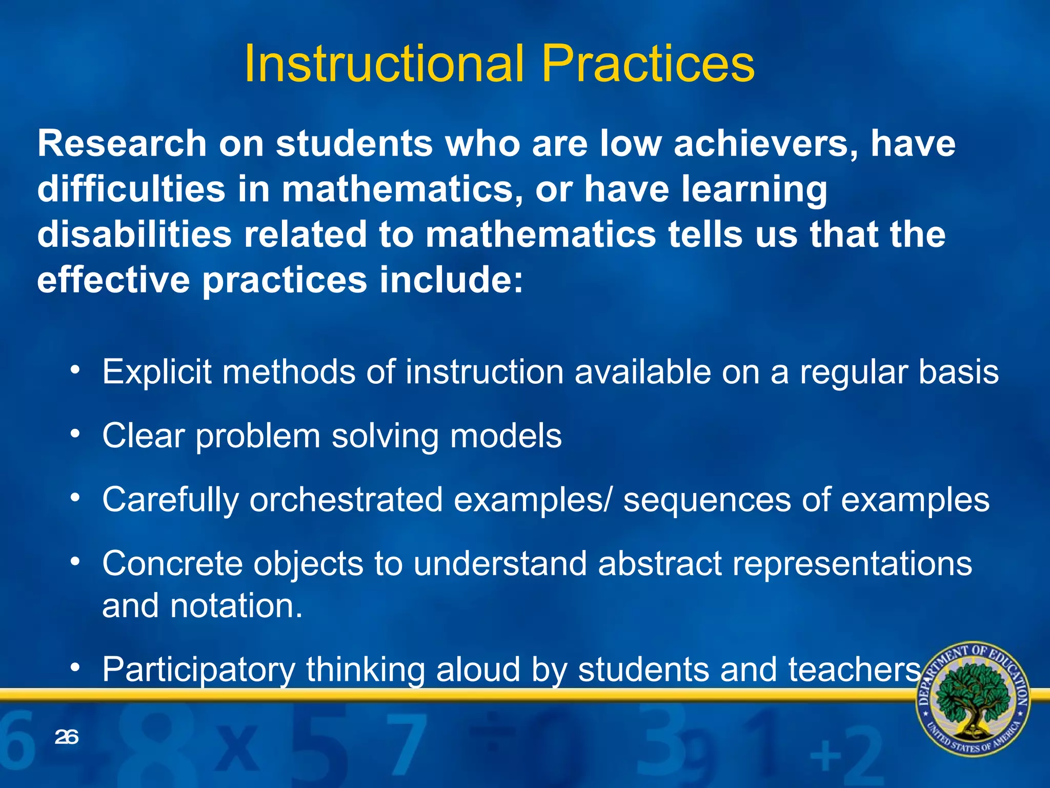 Research on students who are low achievers, have difficulties in mathematics, or have learning disabilities related to mathematics tells us that the effective practices include: Explicit methods of instruction available on a regular basis Clear problem solving models Carefully orchestrated examples/ sequences of examples Concrete objects to understand abstract representations and notation. Participatory thinking aloud by students and teachers.  Instructional Practices   