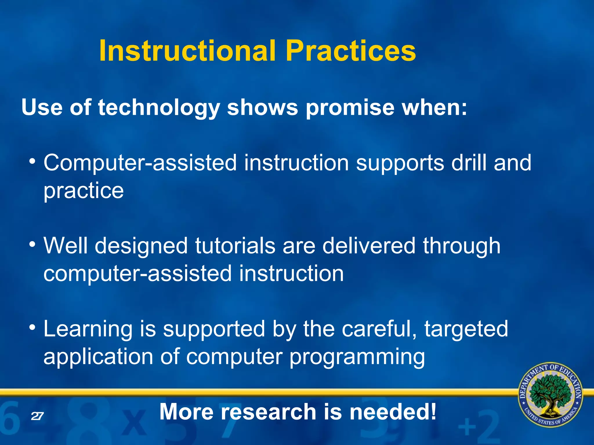 Use of technology shows promise when:  Computer-assisted instruction supports drill and practice Well designed tutorials are delivered through computer-assisted instruction Learning is supported by the careful, targeted application of computer programming More research is needed! Instructional Practices   