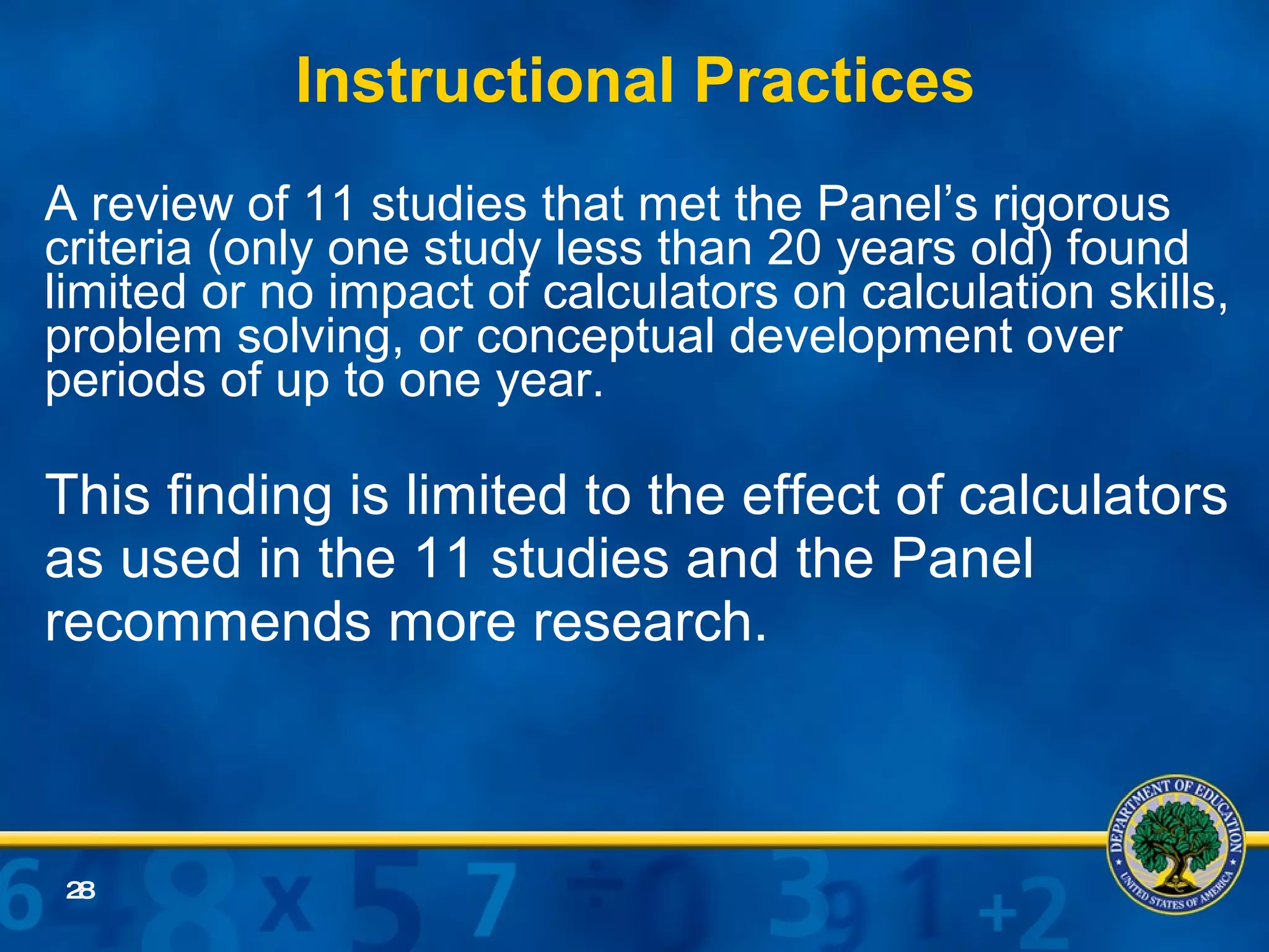 Instructional Practices   A review of 11 studies that met the Panel’s rigorous criteria (only one study less than 20 years old) found limited or no impact of calculators on calculation skills, problem solving, or conceptual development over periods of up to one year.  This finding is limited to the effect of calculators as used in the 11 studies and the Panel recommends more research.  