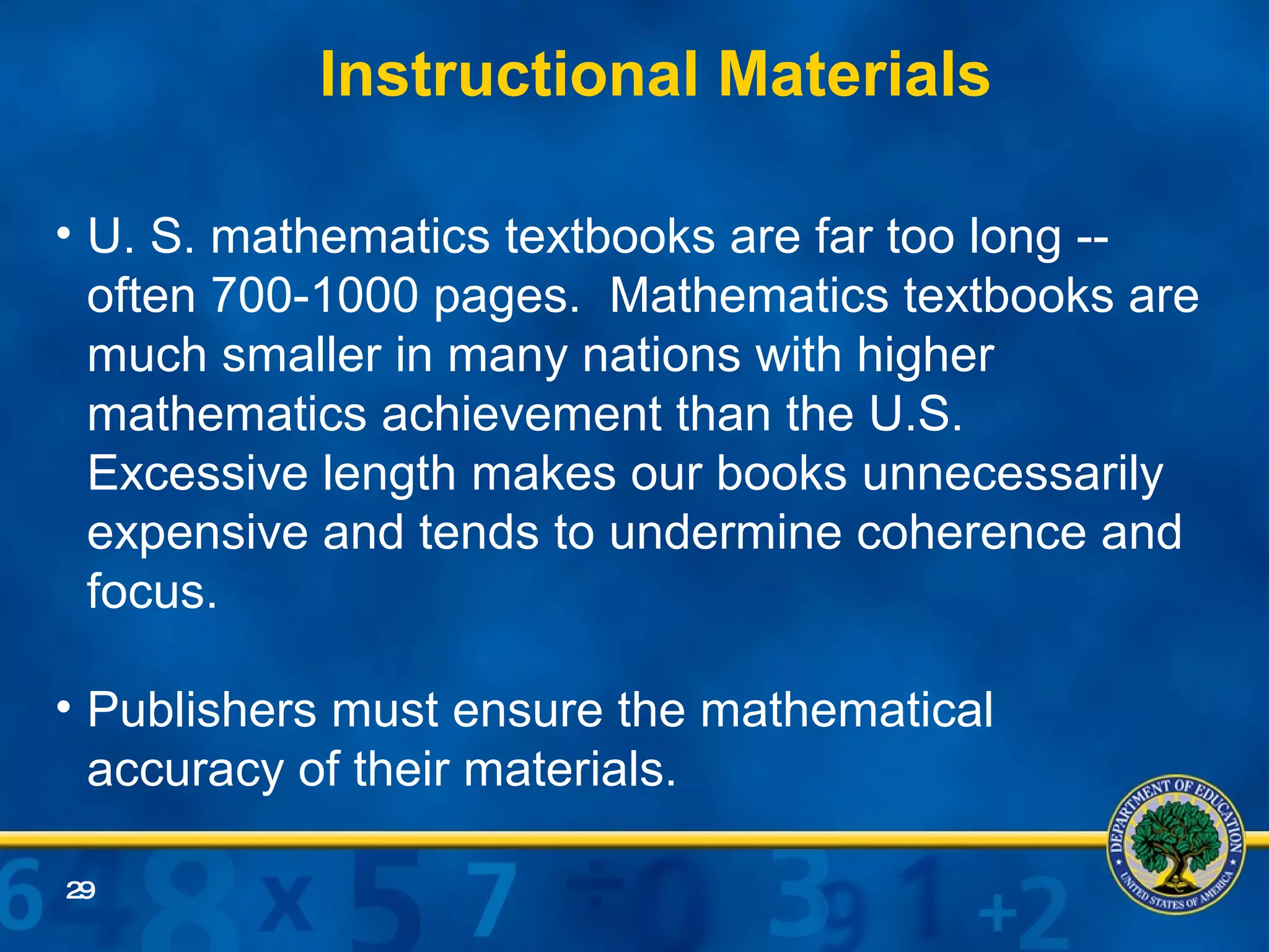 Instructional Materials U. S. mathematics textbooks are far too long -- often 700-1000 pages.  Mathematics textbooks are much smaller in many nations with higher mathematics achievement than the U.S.  Excessive length makes our books unnecessarily expensive and tends to undermine coherence and focus. Publishers must ensure the mathematical accuracy of their materials.  