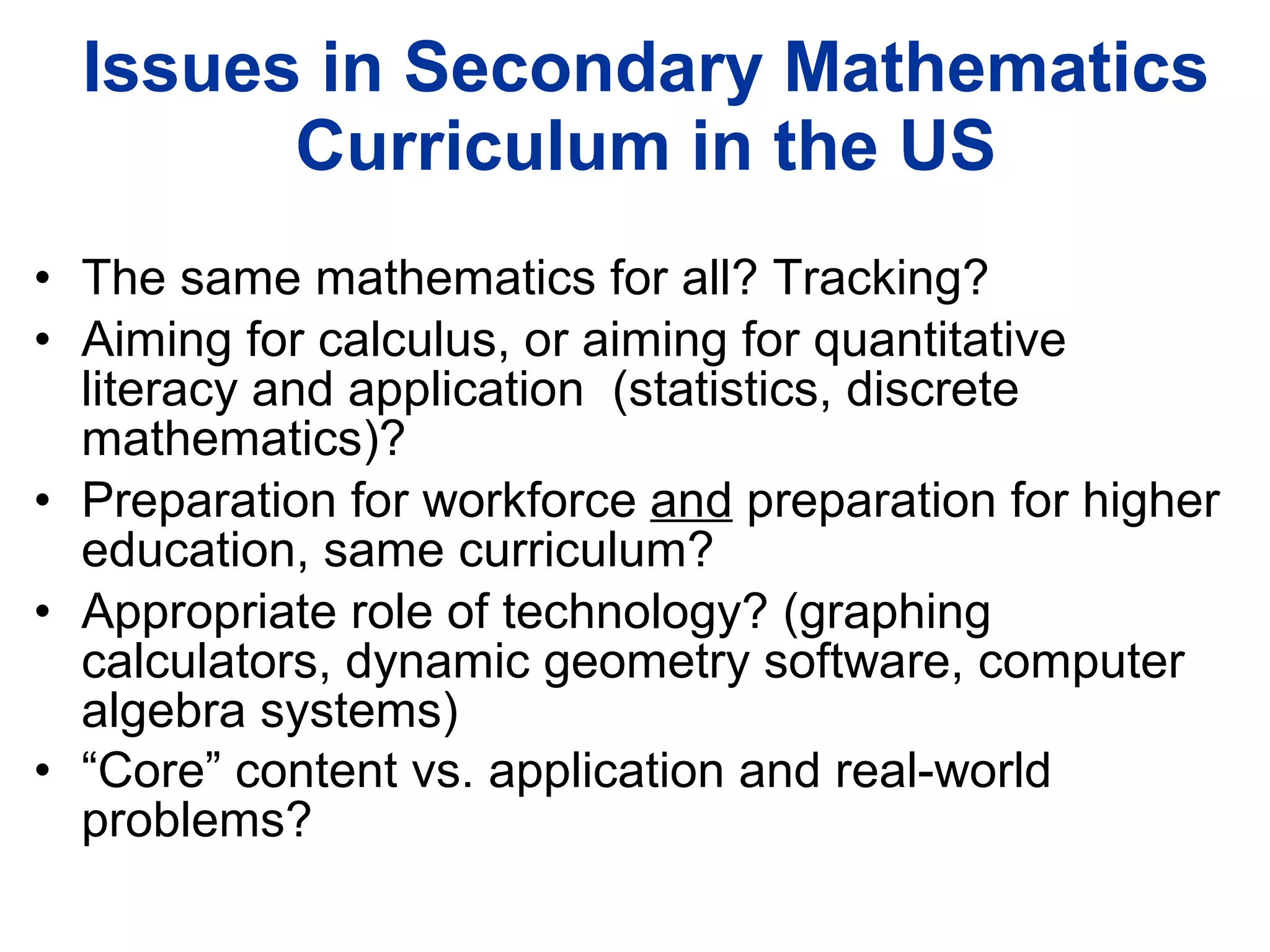 Issues in Secondary Mathematics Curriculum in the US The same mathematics for all? Tracking? Aiming for calculus, or aiming for quantitative literacy and application  (statistics, discrete mathematics)? Preparation for workforce  and  preparation for higher education, same curriculum? Appropriate role of technology? (graphing calculators, dynamic geometry software, computer algebra systems) “ Core” content vs. application and real-world problems?   