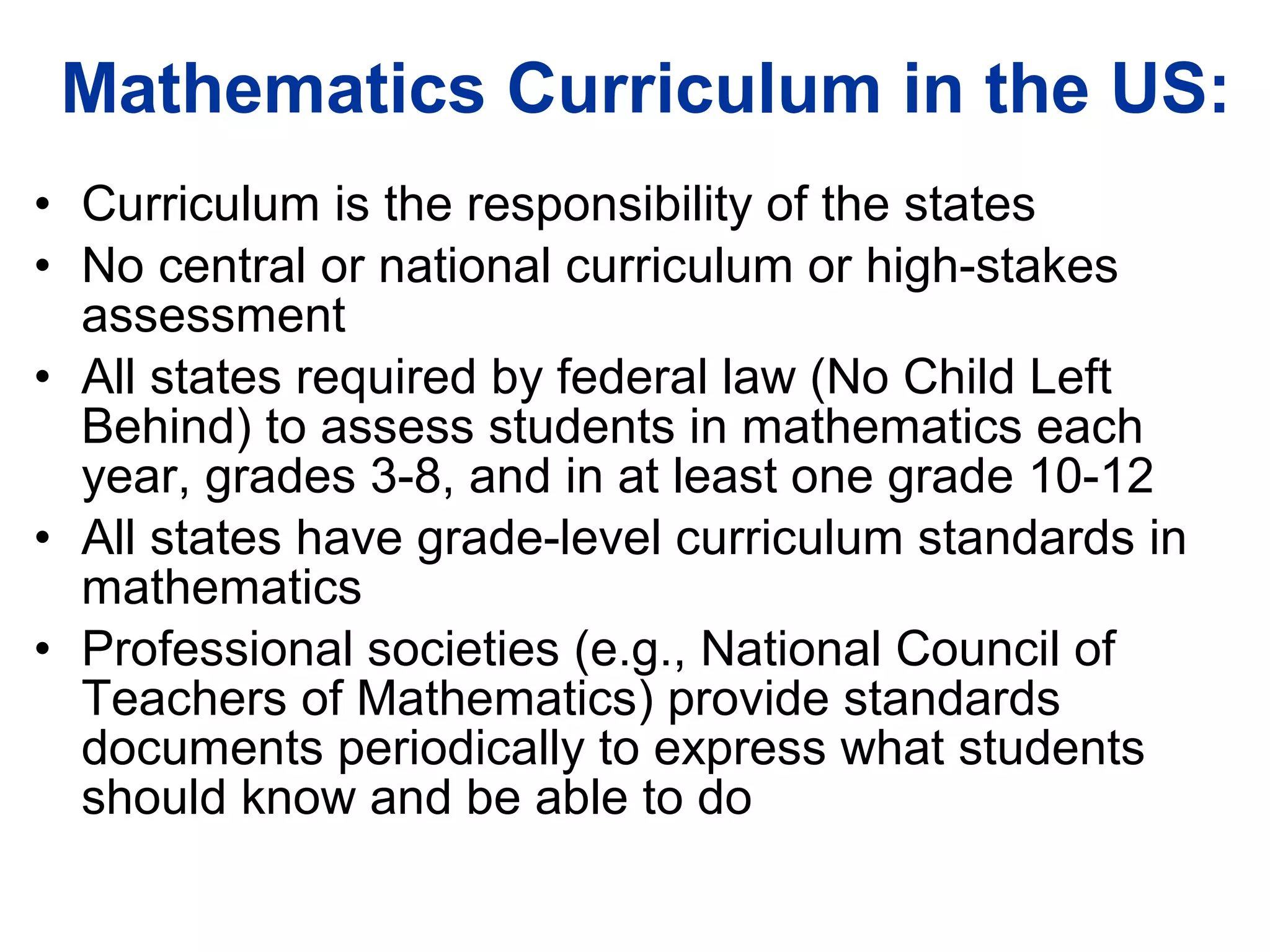 Mathematics Curriculum in the US: Curriculum is the responsibility of the states No central or national curriculum or high-stakes assessment All states required by federal law (No Child Left Behind) to assess students in mathematics each year, grades 3-8, and in at least one grade 10-12 All states have grade-level curriculum standards in mathematics Professional societies (e.g., National Council of Teachers of Mathematics) provide standards documents periodically to express what students should know and be able to do 